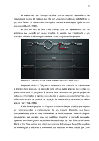 6



       O modelo de Lean Startups trabalha com um conjunto desconhecido de
requisitos (o modelo de negócio) que não tem uma maneira clara de satisfazê-los (o
produto). Dentro da maioria dos subprojetos usam-se metodologias ágeis em sua
execução (BLANK, 2006) .
       O ciclo de vida de uma Lean Startup pode ser representado por um
programa que consiste em vários projetos. O escopo, que inicialmente é um
completo mistério, é definido gradualmente com a progressão dos projetos.




       Diagrama 1. Projetos no ciclo de vida de uma Lean Startup (GUTHRIE, 2010)


       Na primeira linha do Diagrama 1 vemos uma lista ordenada de objetivos que
a Startup deve alcançar. Na segunda linha vemos quatro projetos que compõe a
parte operacional do programa. A terceira linha representa um grande projeto de
coleta de informações e opiniões dos clientes e usuários do produto/serviço. Já a
última linha mostra os projetos de captação de investimentos para financiar todo o
projeto (GUTHRIE, 2010).
       Cada linha de projetos no Diagrama 1 é constituída por projetos que seguem
as recomendações e metodologias de um modelo diferente, são todas
complementares entre si, mas provenientes de fontes diversas. Todos os projetos
operacionais que compõe: criar um protótipo, encontrar o mercado adequado,
aprender a escalar e ganhar escala vêm da metodologia de Lean Startups de Steven
Blank e Eric Ries, unidos aos objetivos e marcos definidos por Sean Ellis. A coleta
de informações e métricas é proveniente das métricas AARRR criadas por Dave
 