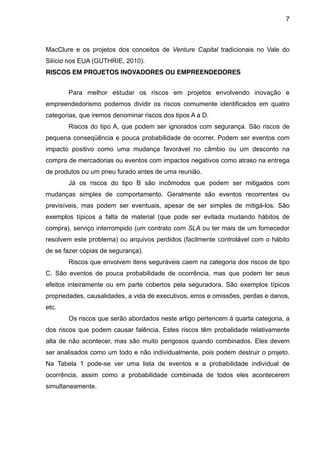 7



MacClure e os projetos dos conceitos de Venture Capital tradicionais no Vale do
Silício nos EUA (GUTHRIE, 2010).
RISCOS EM PROJETOS INOVADORES OU EMPREENDEDORES


       Para melhor estudar os riscos em projetos envolvendo inovação e
empreendedorismo podemos dividir os riscos comumente identificados em quatro
categorias, que iremos denominar riscos dos tipos A a D.
       Riscos do tipo A, que podem ser ignorados com segurança. São riscos de
pequena conseqüência e pouca probabilidade de ocorrer. Podem ser eventos com
impacto positivo como uma mudança favorável no câmbio ou um desconto na
compra de mercadorias ou eventos com impactos negativos como atraso na entrega
de produtos ou um pneu furado antes de uma reunião.
       Já os riscos do tipo B são incômodos que podem ser mitigados com
mudanças simples de comportamento. Geralmente são eventos recorrentes ou
previsíveis, mas podem ser eventuais, apesar de ser simples de mitigá-los. São
exemplos típicos a falta de material (que pode ser evitada mudando hábitos de
compra), serviço interrompido (um contrato com SLA ou ter mais de um fornecedor
resolvem este problema) ou arquivos perdidos (facilmente controlável com o hábito
de se fazer cópias de segurança).
       Riscos que envolvem itens seguráveis caem na categoria dos riscos de tipo
C. São eventos de pouca probabilidade de ocorrência, mas que podem ter seus
efeitos inteiramente ou em parte cobertos pela seguradora. São exemplos típicos
propriedades, causalidades, a vida de executivos, erros e omissões, perdas e danos,
etc.
       Os riscos que serão abordados neste artigo pertencem à quarta categoria, a
dos riscos que podem causar falência. Estes riscos têm probalidade relativamente
alta de não acontecer, mas são muito perigosos quando combinados. Eles devem
ser analisados como um todo e não individualmente, pois podem destruir o projeto.
Na Tabela 1 pode-se ver uma lista de eventos e a probabilidade individual de
ocorrência, assim como a probabilidade combinada de todos eles acontecerem
simultaneamente.
 