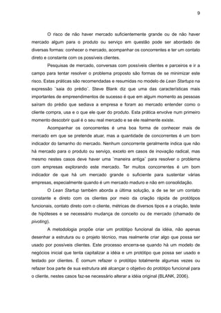 9



        O risco de não haver mercado suficientemente grande ou de não haver
mercado algum para o produto ou serviço em questão pode ser abordado de
diversas formas: conhecer o mercado, acompanhar os concorrentes e ter um contato
direto e constante com os possíveis clientes.
        Pesquisas de mercado, conversas com possíveis clientes e parceiros e ir a
campo para tentar resolver o problema proposto são formas de se minimizar este
risco. Estas práticas são recomendadas e resumidas no modelo de Lean Startups na
expressão ¨saia do prédio¨. Steve Blank diz que uma das características mais
importantes de empreendimentos de sucesso é que em algum momento as pessoas
saíram do prédio que sediava a empresa e foram ao mercado entender como o
cliente compra, usa e o que ele quer do produto. Esta prática envolve num primeiro
momento descobrir qual é o seu real mercado e se ele realmente existe.
        Acompanhar os concorrentes é uma boa forma de conhecer mais de
mercado em que se pretende atuar, mas a quantidade de concorrentes é um bom
indicador do tamanho do mercado. Nenhum concorrente geralmente indica que não
há mercado para o produto ou serviço, exceto em casos de inovação radical, mas
mesmo nestes casos deve haver uma ¨maneira antiga¨ para resolver o problema
com empresas explorando este mercado. Ter muitos concorrentes é um bom
indicador de que há um mercado grande o suficiente para sustentar várias
empresas, especialmente quando é um mercado maduro e não em consolidação.
        O Lean Startup também aborda a última solução, a de se ter um contato
constante e direto com os clientes por meio da criação rápida de protótipos
funcionais, contato direto com o cliente, métricas de diversos tipos e a criação, teste
de hipóteses e se necessário mudança de conceito ou de mercado (chamado de
pivoting).
        A metodologia propõe criar um protótipo funcional da idéia, não apenas
desenhar a estrutura ou o projeto técnico, mas realmente criar algo que possa ser
usado por possíveis clientes. Este processo encerra-se quando há um modelo de
negócios inicial que tenta capitalizar a idéia e um protótipo que possa ser usado e
testado por clientes. É comum refazer o protótipo totalmente algumas vezes ou
refazer boa parte de sua estrutura até alcançar o objetivo do protótipo funcional para
o cliente, nestes casos faz-se necessário alterar a idéia original (BLANK, 2006).
 