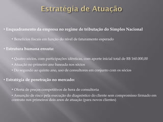 • Enquadramento da empresa no regime de tributação do Simples Nacional

    • Benefícios fiscais em função do nível de faturamento esperado

• Estrutura humana enxuta:

    • Quatro sócios, com participações idênticas, com aporte inicial total de R$ 160.000,00
    • Atuação no primeiro ano baseada nos sócios
    • Do segundo ao quinto ano, uso de consultores em conjunto com os sócios

• Estratégia de penetração no mercado:

    • Oferta de preços competitivos de hora de consultoria
    • Assunção de risco pela execução do diagnóstico do cliente sem compromisso firmado em
    contrato nos primeiros dois anos de atuação (para novos clientes)
 