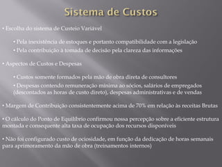 • Escolha do sistema de Custeio Variável

    • Pela inexistência de estoques e portanto compatibilidade com a legislação
    • Pela contribuição à tomada de decisão pela clareza das informações

• Aspectos de Custos e Despesas

    • Custos somente formados pela mão de obra direta de consultores
    • Despesas contendo remuneração mínima ao sócios, salários de empregados
    (descontados as horas de custo direto), despesas administrativas e de vendas

• Margem de Contribuição consistentemente acima de 70% em relação às receitas Brutas

• O cálculo do Ponto de Equilíbrio confirmou nossa percepção sobre a eficiente estrutura
montada e consequente alta taxa de ocupação dos recursos disponíveis

• Não foi configurado custo de ociosidade, em função da dedicação de horas semanais
para aprimoramento da mão de obra (treinamentos internos)
 
