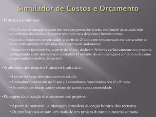• Principais premissas:

    • No 1º ano de atuação o custo dos serviços prestados é zero, em função da atuação não
    remunerada dos sócios. Os gastos resumem-se a despesas e investimentos
    • Uso de consultores terceirizados a partir do 2º ano, com remuneração exclusiva sobre as
    horas efetivamente trabalhadas nos projetos em andamento
    • Consultores funcionários, a partir do 3º ano, dedicam 26 horas exclusivamente aos projetos,
    configurando custo dos serviços prestados. O restante da remuneração é contabilizada como
    despesa administrativa do período

• A alocação dos recursos humanos limitada a:

    • 4 sócios ao longo dos cinco anos de estudo
    • 1 consultor funcionário no 3º ano e 2 consultores funcionários nos 4º e 5º anos
    • Os consultores terceirizados variam de acordo com a necessidade

• Plotagem da alocação dos recursos aos projetos:

    • Apesar de semanal , a plotagem considera alocação horária dos recusros
    • Os profissionais atuam em mais de um projeto durante a mesma semana
 