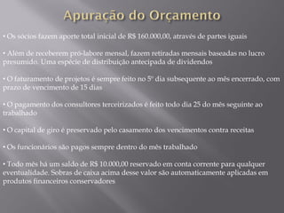 • Os sócios fazem aporte total inicial de R$ 160.000,00, através de partes iguais

• Além de receberem pró-labore mensal, fazem retiradas mensais baseadas no lucro
presumido. Uma espécie de distribuição antecipada de dividendos

• O faturamento de projetos é sempre feito no 5º dia subsequente ao mês encerrado, com
prazo de vencimento de 15 dias

• O pagamento dos consultores terceirizados é feito todo dia 25 do mês seguinte ao
trabalhado

• O capital de giro é preservado pelo casamento dos vencimentos contra receitas

• Os funcionários são pagos sempre dentro do mês trabalhado

• Todo mês há um saldo de R$ 10.000,00 reservado em conta corrente para qualquer
eventualidade. Sobras de caixa acima desse valor são automaticamente aplicadas em
produtos financeiros conservadores
 