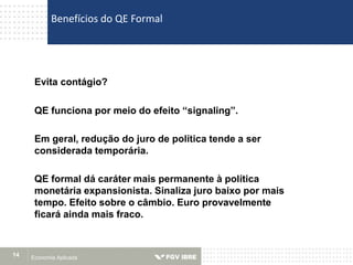 Economia Aplicada14
Evita contágio?
QE funciona por meio do efeito “signaling”.
Em geral, redução do juro de política tende a ser
considerada temporária.
QE formal dá caráter mais permanente à política
monetária expansionista. Sinaliza juro baixo por mais
tempo. Efeito sobre o câmbio. Euro provavelmente
ficará ainda mais fraco.
Benefícios do QE Formal
 