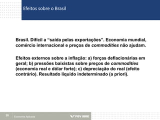 Economia Aplicada20
Brasil. Difícil a “saída pelas exportações”. Economia mundial,
comércio internacional e preços de commodities não ajudam.
Efeitos externos sobre a inflação: a) forças deflacionárias em
geral; b) pressões baixistas sobre preços de commodities
(economia real e dólar forte); c) depreciação do real (efeito
contrário). Resultado líquido indeterminado (a priori).
Efeitos sobre o Brasil
 