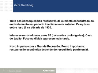 Economia Aplicada2
Trata das consequências recessivas de aumento concentrado do
endividamento em período imediatamente anterior. Pesquisas
sobre isso já na década de 1930.
Interesse renovado nos anos 90 (recessões prolongadas). Caso
do Japão. Foco na dívida apareceu mais tarde.
Novo impulso com a Grande Recessão. Ponto importante:
recuperação econômica depende do reequilíbrio patrimonial.
Debt Overhang
 