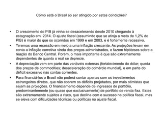 Como está o Brasil ao ser atingido por estas condições?
• O crescimento do PIB já vinha se desacelerando desde 2010 chegando à
estagnação em 2014. O ajuste fiscal (assumindo que se atinja a meta de 1,2% do
PIB) é maior do que os ocorridos em 1999 e em 2003, e é fortemente recessivo.
• Teremos uma recessão em meio a uma inflação crescente. As projeções levam em
conta a inflação corretiva vinda dos preços administrados, e fazem hipóteses sobre a
reação do Banco Central. Porém, o mais importante é que são extremamente
dependentes de quanto o real se deprecie.
• A depreciação vem em parte das variáveis externas (fortalecimento do dólar; queda
dos preços de commodities; desaceleração do comércio mundial), e em parte do
déficit excessivo nas contas correntes.
• Para financiá-los o Brasil não poderá contar apenas com os investimentos
estrangeiros diretos, que não cobrem os déficits projetados, por mais otimistas que
sejam as projeções. O financiamento depende de ingressos de portfólio,
predominantemente (ou quase que exclusivamente) de portfólio de renda fixa. Estes
são extremamente sujeitos a risco, que declina com o sucesso na política fiscal, mas
se eleva com dificuldades técnicas ou políticas no ajuste fiscal.
 