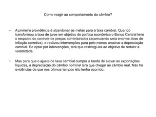 Como reagir ao comportamento do câmbio?
• A primeira providência é abandonar as metas para a taxa cambial. Quando
transformou a taxa de juros em objetivo de política econômica o Banco Central teve
o respaldo do controle de preços administrados (acumulando uma enorme dose de
inflação corretiva), e realizou intervenções para pelo menos amainar a depreciação
cambial. Se optar por intervenções, terá que restringi-las ao objetivo de reduzir a
volatilidade.
• Mas para que o ajuste da taxa cambial cumpra a tarefa de elevar as exportações
líquidas, a depreciação do câmbio nominal terá que chegar ao câmbio real. Não há
evidências de que nos últimos tempos isto tenha ocorrido.
 