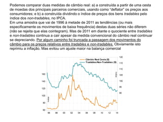 Podemos comparar duas medidas de câmbio real: a) a construída a partir de uma cesta
de moedas dos principais parceiros comerciais, usando como “deflator” os preços aos
consumidores; e b) a construída dividindo o índice de preços dos bens tradables pelo
índice dos non-tradables, no IPCA.
Em uma amostra que vai de 1996 à metade de 2011 as tendências (ou mais
especificamente os movimentos de baixa frequência) destas duas séries não diferem
(não se rejeita que elas cointegram). Mas de 2011 em diante o quociente entre tradables
e non-tradables continua a cair apesar da medida convencional do câmbio real continuar
se depreciando. Por algum caminho foi truncada a passagem dos movimentos do
câmbio para os preços relativos entre tradables e non-tradables. Obviamente isto
reprimiu a inflação. Mas evitou um ajuste maior na balança comercial
60
80
100
120
140
160
90
95
100
105
110
115
120
96 98 00 02 04 06 08 10 12 14
Câmbio Real Cesta (E)
Tradables/Non-Tradables (D)
índice
índice
 