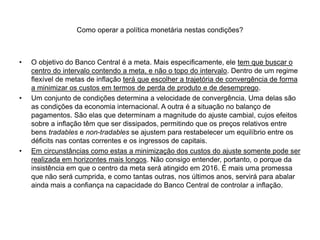 Como operar a política monetária nestas condições?
• O objetivo do Banco Central é a meta. Mais especificamente, ele tem que buscar o
centro do intervalo contendo a meta, e não o topo do intervalo. Dentro de um regime
flexível de metas de inflação terá que escolher a trajetória de convergência de forma
a minimizar os custos em termos de perda de produto e de desemprego.
• Um conjunto de condições determina a velocidade de convergência. Uma delas são
as condições da economia internacional. A outra é a situação no balanço de
pagamentos. São elas que determinam a magnitude do ajuste cambial, cujos efeitos
sobre a inflação têm que ser dissipados, permitindo que os preços relativos entre
bens tradables e non-tradables se ajustem para restabelecer um equilíbrio entre os
déficits nas contas correntes e os ingressos de capitais.
• Em circunstâncias como estas a minimização dos custos do ajuste somente pode ser
realizada em horizontes mais longos. Não consigo entender, portanto, o porque da
insistência em que o centro da meta será atingido em 2016. É mais uma promessa
que não será cumprida, e como tantas outras, nos últimos anos, servirá para abalar
ainda mais a confiança na capacidade do Banco Central de controlar a inflação.
 