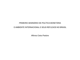 PRIMEIRO SEMINÁRIO DE POLÍTICA MONETÁRIA
O AMBIENTE INTERNACIONAL E SEUS REFLEXOS NO BRASIL
Affonso Celso Pastore
 