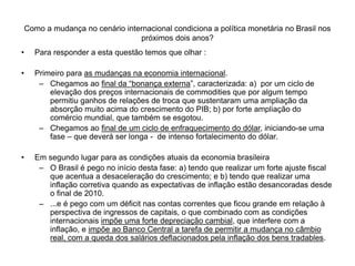 Como a mudança no cenário internacional condiciona a política monetária no Brasil nos
próximos dois anos?
• Para responder a esta questão temos que olhar :
• Primeiro para as mudanças na economia internacional.
– Chegamos ao final da “bonança externa”, caracterizada: a) por um ciclo de
elevação dos preços internacionais de commodities que por algum tempo
permitiu ganhos de relações de troca que sustentaram uma ampliação da
absorção muito acima do crescimento do PIB; b) por forte ampliação do
comércio mundial, que também se esgotou.
– Chegamos ao final de um ciclo de enfraquecimento do dólar, iniciando-se uma
fase – que deverá ser longa - de intenso fortalecimento do dólar.
• Em segundo lugar para as condições atuais da economia brasileira
– O Brasil é pego no início desta fase: a) tendo que realizar um forte ajuste fiscal
que acentua a desaceleração do crescimento; e b) tendo que realizar uma
inflação corretiva quando as expectativas de inflação estão desancoradas desde
o final de 2010.
– ...e é pego com um déficit nas contas correntes que ficou grande em relação à
perspectiva de ingressos de capitais, o que combinado com as condições
internacionais impõe uma forte depreciação cambial, que interfere com a
inflação, e impõe ao Banco Central a tarefa de permitir a mudança no câmbio
real, com a queda dos salários deflacionados pela inflação dos bens tradables.
 