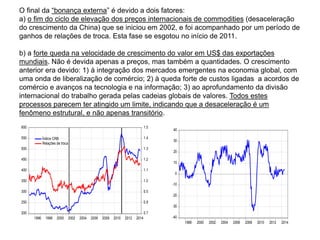 O final da “bonança externa” é devido a dois fatores:
a) o fim do ciclo de elevação dos preços internacionais de commodities (desaceleração
do crescimento da China) que se iniciou em 2002, e foi acompanhado por um período de
ganhos de relações de troca. Esta fase se esgotou no início de 2011.
b) a forte queda na velocidade de crescimento do valor em US$ das exportações
mundiais. Não é devida apenas a preços, mas também a quantidades. O crescimento
anterior era devido: 1) à integração dos mercados emergentes na economia global, com
uma onda de liberalização de comércio; 2) à queda forte de custos ligadas a acordos de
comércio e avanços na tecnologia e na informação; 3) ao aprofundamento da divisão
internacional do trabalho gerada pelas cadeias globais de valores. Todos estes
processos parecem ter atingido um limite, indicando que a desaceleração é um
fenômeno estrutural, e não apenas transitório.
200
250
300
350
400
450
500
550
600
0.7
0.8
0.9
1.0
1.1
1.2
1.3
1.4
1.5
1996 1998 2000 2002 2004 2006 2008 2010 2012 2014
Índice CRB
Relações de troca
-40
-30
-20
-10
0
10
20
30
40
1998 2000 2002 2004 2006 2008 2010 2012 2014
 