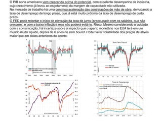 O PIB norte americano vem crescendo acima do potencial, com excelente desempenho da indústria,
cujo crescimento já levou ao esgotamento da margem de capacidade não utilizada.
No mercado de trabalho há uma contínua aceleração das contratações de mão de obra, derrubando a
taxa de desemprego de longo prazo, que já está muito próxima da taxa de desemprego de curto
prazo.
O FED pode retardar o início de elevação da taxa de juros (preocupado com os salários, que não
crescem , e com a baixa inflação), mas não poderá evitá-lo. Risco: Mesmo considerando o cuidado
com a comunicação, há incerteza sobre o impacto que o aperto monetário nos EUA terá em um
mundo muito líquido, depois de 6 anos no zero bound. Pode haver volatilidade dos preços de ativos
maior que em ciclos anteriores de aperto.
-12
-8
-4
0
4
8
2000 2002 2004 2006 2008 2010 2012 2014
Variação Trimestral Anualizada (+1*)
Variação Anual
PIB
em%
*deslocado um trimestre para frente
72
76
80
84
88
92
96
100
104
108
65.0
67.5
70.0
72.5
75.0
77.5
80.0
82.5
85.0
87.5
96 98 00 02 04 06 08 10 12 14
Produção Industrial (E)
NUCI (D)
séries dessazonalizadas
Índice(2007=100)
em%
 