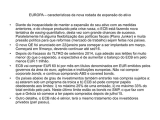 EUROPA – características da nova rodada de expansão do ativo
• Diante da incapacidade de manter a expansão do seu ativo com as medidas
anteriores, e do choque produzido pela crise russa, o ECB está fazendo nova
tentativa de easing quantitativo, desta vez com grande chances de sucesso.
Paralelamente há alguma flexibilização das políticas fiscais (Plano Junker) e muita
pressão política para que reformas (mercado de trabalho) sejam feitas nos países.
• O novo QE foi anunciado em 22/janeiro para começar a ser implantado em março.
Começará em 9/março, devendo continuar até set/16.
• Depois do fracasso do TLTRO de setembro 2014, cuja adesão aos leilões foi muito
menor do que o esperado, a expectativa é de aumentar o balanço do ECB em pelo
menos EUR 1 trilhão.
• ECB vai comprar EUR 60 bi por mês em títulos denominados em EUR emitidos pelos
governos da área do euro, agências e instituições europeias. Não vai comprar
corporate bonds, e continua comprando ABS e covered bonds.
• Os países abaixo de grau de investimentos também entrarão nas compras sujeitos a:
a) estarem sob um programa da troica e b) ECB só pode comprar papéis
obedecendo aos limites: i) no máximo 25% de uma emissão, ii) no máximo 33% do
total emitido pelo país. Neste último limite estão os bonds no SMP, o que faz com
que a Grécia só comece a ter papeis comprados depois de julho/15.
• Outro detalhe, o ECB não é sênior, terá o mesmo tratamento dos investidores
privados (pari passu).
 