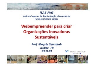 ISAE-FVG
Instituto Superior de Administração e Economia da
             Fundação Getulio Vargas


Webempreender para criar
 Organizações Inovadoras
      Sustentáveis
        Prof. Moysés Simantob
                 Curitiba - PR
                   09.11.09
 