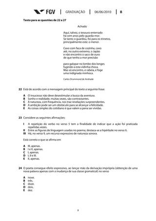 Texto para as questões de 22 a 27

                                                 Achado

                                     Aqui, talvez, o tesouro enterrado
                                     há cem anos pelo guarda-mor.
                                     Se tanto o guardou, foi para os trinetos,
                                     principalmente este: o menor.

                                     Cavo com faca de cozinha, cavo
                                     até, no outro extremo, o Japão
                                     e não encontro o saco de ouro
                                     de que tenho a mor precisão

                                     para galopar no lombo dos longes
                                     fugindo a esta vidinha choca.
                                     Mas só encontro, e rabeia, e foge
                                     uma indignada minhoca.
                                     Carlos Drummond de Andrade



22 Está de acordo com a mensagem principal do texto a seguinte frase:

   A   O insucesso não deve desestimular a busca da aventura.
   B   Sonho e realidade, muitas vezes, são contrastantes.
   C   A natureza, com frequência, nos traz revelações surpreendentes.
   D   A ambição pode ser um obstáculo para se alcançar a felicidade.
   E   As coisas simples do cotidiano é que valem a pena ser vividas.


23 Considere as seguintes afirmações:

   I   A repetição do verbo no verso 5 tem a finalidade de indicar que a ação foi praticada
       repetidas vezes.
   II Entre as figuras de linguagem usadas no poema, destaca-se a hipérbole no verso 6.
   III Há, no verso 9, um recurso expressivo de natureza sonora.

   Está correto o que se afirma em

   A   III, apenas.
   B   I e II, apenas.
   C   I, apenas.
   D   I, II e III.
   E   II, apenas.


24 O poeta consegue efeito expressivo, ao lançar mão da derivação imprópria (obtenção de uma
   nova palavra apenas com a mudança de sua classe gramatical) no verso

   A   nove.
   B   três.
   C   doze.
   D   dois.
   E   dez.




                                                 8
 