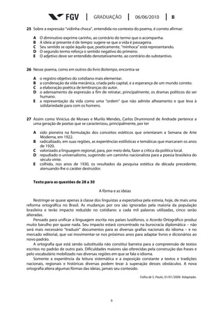 25 Sobre a expressão “vidinha choca”, entendida no contexto do poema, é correto afirmar:

   A   O diminutivo exprime carinho, ao contrário do termo que o acompanha.
   B   A ideia aí presente é de tempo: sugere-se que a vida é passageira.
   C   Seu sentido se opõe àquilo que, poeticamente, “minhoca” está representando.
   D   O segundo termo reforça o sentido negativo do primeiro.
   E   O adjetivo deve ser entendido denotativamente, ao contrário do substantivo.


26 Nesse poema, como em outros do livro Boitempo, encontra-se

   A   o registro objetivo do cotidiano mais elementar.
   B   a condenação da vida mecânica, criada pelo capital, e a esperança de um mundo correto.
   C   a elaboração poética de lembranças do autor.
   D   o adensamento da expressão a fim de retratar, principalmente, os dramas políticos do ser
       humano.
   E   a representação da vida como uma “ordem” que não admite alheamento e que leva à
       solidariedade para com os homens.


27 Assim como Vinícius de Moraes e Murilo Mendes, Carlos Drummond de Andrade pertence a
   uma geração de poetas que se caracterizou, principalmente, por ter

   A sido pioneira na formulação dos conceitos estéticos que orientaram a Semana de Arte
     Moderna, em 1922.
   B radicalizado, em suas regiões, as experiências estilísticas e temáticas que marcaram os anos
     de 1920.
   C valorizado a linguagem regional, para, por meio dela, fazer a crítica da política local.
   D repudiado o universalismo, sugerindo um caminho nacionalista para a poesia brasileira do
     século vinte.
   E colhido, nos anos de 1930, os resultados da pesquisa estética da década precedente,
     atenuando-lhe o caráter destruidor.


   Texto para as questões de 28 a 30

                                          A fôrma e as ideias

    Restringe-se quase apenas à classe dos linguistas a expectativa pela estreia, hoje, de mais uma
reforma ortográfica no Brasil. As mudanças por ora são ignoradas pela maioria da população
brasileira e terão impacto reduzido no cotidiano: a cada mil palavras utilizadas, cinco serão
alteradas.
    Pensado para unificar a linguagem escrita nos países lusófonos, o Acordo Ortográfico produz
muito barulho por quase nada. Seu impacto estará concentrado na burocracia diplomática – não
será mais necessário “traduzir” documentos para as diversas grafias nacionais do idioma – e no
mercado editorial, que vai movimentar-se nos próximos anos para adaptar livros e dicionários ao
novo padrão.
    A ortografia que está sendo substituída não constitui barreira para a compreensão de textos
escritos no padrão de outro país. Dificuldades maiores são oferecidas pela construção das frases e
pelo vocabulário mobilizado nas diversas regiões em que se fala o idioma.
    Somente a experiência da leitura sistemática e a exposição constante a textos e tradições
nacionais, regionais e históricas diversas podem levar à superação desses obstáculos. A nova
ortografia altera algumas fôrmas das ideias, jamais seu conteúdo.
                                                                  Folha de S. Paulo, 01/01/2009. Adaptado.




                                                9
 