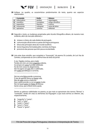 28 Indique, no quadro, as características predominantes do texto, quanto aos aspectos
   relacionados:

        Conteúdo                                    Estilo                     Gênero
  A     informativo                                 prolixo                    reportagem
  B     científico                                  complexo                   artigo científico
  C     expositivo                                  literário                  crônica
  D     irreverente                                 coloquial                  carta de leitor
  E     opinativo                                   conciso                    editorial


29 Segundo o texto, as mudanças propiciadas pelo Acordo Ortográfico afetam, de maneira mais
   evidente, além do mercado editorial, a

   A     sintaxe e o léxico de cada dialeto do português.
   B     comunicação oficial entre os países de língua portuguesa.
   C     leitura das principais obras do mundo lusófono.
   D     teoria linguística formulada pelos cientistas da língua.
   E     pronúncia das pessoas que têm pouca escolaridade.


30 Leia estas duas estrofes, que compõem a “Invocação”, do poema Os Lusíadas, de Luís Vaz de
   Camões, comparando-as com a última frase do texto do jornal.

   E vós, Tágides minhas, pois criado
   Tendes em mim um novo engenho ardente,
   Se sempre em verso humilde celebrado
   Foi de mim vosso rio alegremente,
   Dai-me agora um som alto e sublimado,
   Um estilo grandíloquo e corrente,
   .................................................................

   Dai-me uma fúria grande e sonorosa,
   E não de agreste avena ou frauta ruda,
   Mas de tuba canora e belicosa,
   Que o peito acende e a cor ao gesto muda;
   Dai-me igual canto aos feitos da famosa
   Gente vossa, que a Marte tanto ajuda;
   ....................................................................

   Dentre as palavras sublinhadas no poema, as que mais se aproximam dos termos “fôrmas” e
   “conteúdo”, tendo em vista os elementos da linguagem a que esses termos se referem, são,
   respectivamente,

   A     “engenho” e “canto”.
   B     “som” e “tuba”.
   C     “estilo” e “feitos”.
   D     “verso” e “fúria”.
   E     “frauta” e “gesto”.




       Fim da Prova de Língua Portuguesa, Literatura e Interpretação de Textos


                                                                          10
 