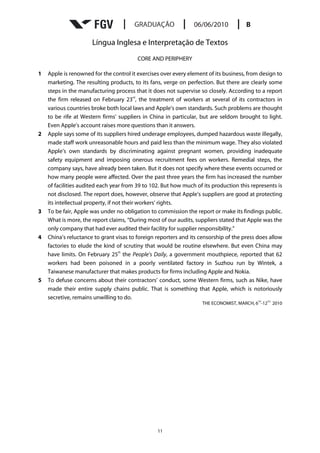 Língua Inglesa e Interpretação de Textos
                                         CORE AND PERIPHERY

1   Apple is renowned for the control it exercises over every element of its business, from design to
    marketing. The resulting products, to its fans, verge on perfection. But there are clearly some
    steps in the manufacturing process that it does not supervise so closely. According to a report
                                           rd
    the firm released on February 23 , the treatment of workers at several of its contractors in
    various countries broke both local laws and Apple’s own standards. Such problems are thought
    to be rife at Western firms’ suppliers in China in particular, but are seldom brought to light.
    Even Apple’s account raises more questions than it answers.
2   Apple says some of its suppliers hired underage employees, dumped hazardous waste illegally,
    made staff work unreasonable hours and paid less than the minimum wage. They also violated
    Apple’s own standards by discriminating against pregnant women, providing inadequate
    safety equipment and imposing onerous recruitment fees on workers. Remedial steps, the
    company says, have already been taken. But it does not specify where these events occurred or
    how many people were affected. Over the past three years the firm has increased the number
    of facilities audited each year from 39 to 102. But how much of its production this represents is
    not disclosed. The report does, however, observe that Apple’s suppliers are good at protecting
    its intellectual property, if not their workers’ rights.
3   To be fair, Apple was under no obligation to commission the report or make its findings public.
    What is more, the report claims, “During most of our audits, suppliers stated that Apple was the
    only company that had ever audited their facility for supplier responsibility.”
4   China’s reluctance to grant visas to foreign reporters and its censorship of the press does allow
    factories to elude the kind of scrutiny that would be routine elsewhere. But even China may
                                    th
    have limits. On February 25 the People’s Daily, a government mouthpiece, reported that 62
    workers had been poisoned in a poorly ventilated factory in Suzhou run by Wintek, a
    Taiwanese manufacturer that makes products for firms including Apple and Nokia.
5   To defuse concerns about their contractors’ conduct, some Western firms, such as Nike, have
    made their entire supply chains public. That is something that Apple, which is notoriously
    secretive, remains unwilling to do.
                                                                                           TH   TH,
                                                                   THE ECONOMIST, MARCH, 6 -12        2010




                                                 11
 