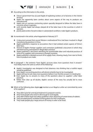 31 According to the information in the article,

   A China’s government has accused Apple of exploiting workers at its factories in the interior
     of China
   B Apple has apparently been careless about some aspects of the way its products are
     manufactured.
   C Apple uses an overseas contracting system specially designed to follow the labor laws in
     countries where it operates.
   D until recently Apple had always obeyed all of the labor laws in the countries in which it
     operates.
   E poorly paid workers forced to labor in substandard conditions make Apple’s products.

                                                               rd
32 As mentioned in the article, what happened on February 23 ?

   A A document proved that several Western multinational firms had been involved in illegal
     manufacturing practices in China.
   B Apple published a response to accusations that it had violated certain aspects of China’s
     labor laws.
   C Several of Apple’s foreign suppliers and contractors published a document in which they
     admitted having participated in illegal labor practices.
   D Apple published a document admitting the questionable labor and industrial practices of
     some of its suppliers and contractors in foreign countries.
   E Apple published a detailed account of its supply chain, showing clearly, from start to finish,
     how its products are made.


33 In paragraph 1, the sentence “Even Apple’s account raises more questions than it answers”
   most likely means the same as which of the following?

   A Apple’s investigation was designed to fool observers into thinking that a truthful report
     would be published.
   B Even Apple’s accounting practices will almost certainly have to be investigated.
   C Apple will have to ask many more questions before it can find the answers it is looking for.
   D Even Apple has no answers to many of the questions about its suppliers’ unfair labor
     practices.
   E Rather than clear up all doubts, Apple’s version of the story has actually led to more
     confusion.


34 Which of the following does Apple not mention as an illegal or unfair act committed by some
   of its suppliers?

   A   They didn’t give fair and equal treatment to pregnant women.
   B   They hired people who weren’t old enough to work legally.
   C   They didn’t follow legal and safety guidelines when disposing of certain kinds of rubbish.
   D   They provided poorly ventilated working places for their employees.
   E   They made people pay a large amount of money in order to be hired.




                                                  12
 