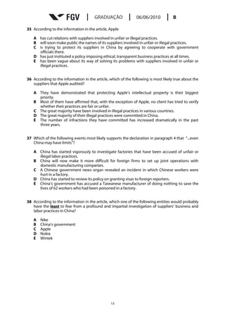 35 According to the information in the article, Apple

   A has cut relations with suppliers involved in unfair or illegal practices.
   B will soon make public the names of its suppliers involved in unfair or illegal practices.
   C is trying to protect its suppliers in China by agreeing to cooperate with government
     officials there.
   D has just instituted a policy imposing ethical, transparent business practices at all times.
   E has been vague about its way of solving its problems with suppliers involved in unfair or
     illegal practices.


36 According to the information in the article, which of the following is most likely true about the
   suppliers that Apple audited?

   A They have demonstrated that protecting Apple’s intellectual property is their biggest
     priority.
   B Most of them have affirmed that, with the exception of Apple, no client has tried to verify
     whether their practices are fair or unfair.
   C The great majority have been involved in illegal practices in various countries.
   D The great majority of their illegal practices were committed in China.
   E The number of infractions they have committed has increased dramatically in the past
     three years.


37 Which of the following events most likely supports the declaration in paragraph 4 that “...even
   China may have limits”?

   A China has started vigorously to investigate factories that have been accused of unfair or
     illegal labor practices.
   B China will now make it more difficult for foreign firms to set up joint operations with
     domestic manufacturing companies.
   C A Chinese government news organ revealed an incident in which Chinese workers were
     hurt in a factory.
   D China has started to review its policy on granting visas to foreign reporters.
   E China’s government has accused a Taiwanese manufacturer of doing nothing to save the
     lives of 62 workers who had been poisoned in a factory.


38 According to the information in the article, which one of the following entities would probably
   have the least to fear from a profound and impartial investigation of suppliers’ business and
   labor practices in China?

   A   Nike
   B   China’s government
   C   Apple
   D   Nokia
   E   Wintek




                                                13
 
