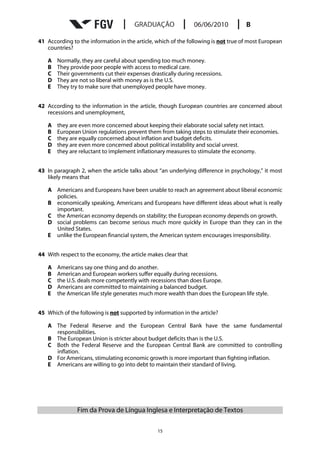 41 According to the information in the article, which of the following is not true of most European
   countries?

   A   Normally, they are careful about spending too much money.
   B   They provide poor people with access to medical care.
   C   Their governments cut their expenses drastically during recessions.
   D   They are not so liberal with money as is the U.S.
   E   They try to make sure that unemployed people have money.


42 According to the information in the article, though European countries are concerned about
   recessions and unemployment,

   A   they are even more concerned about keeping their elaborate social safety net intact.
   B   European Union regulations prevent them from taking steps to stimulate their economies.
   C   they are equally concerned about inflation and budget deficits.
   D   they are even more concerned about political instability and social unrest.
   E   they are reluctant to implement inflationary measures to stimulate the economy.


43 In paragraph 2, when the article talks about “an underlying difference in psychology,” it most
   likely means that

   A Americans and Europeans have been unable to reach an agreement about liberal economic
     policies.
   B economically speaking, Americans and Europeans have different ideas about what is really
     important.
   C the American economy depends on stability; the European economy depends on growth.
   D social problems can become serious much more quickly in Europe than they can in the
     United States.
   E unlike the European financial system, the American system encourages irresponsibility.


44 With respect to the economy, the article makes clear that

   A   Americans say one thing and do another.
   B   American and European workers suffer equally during recessions.
   C   the U.S. deals more competently with recessions than does Europe.
   D   Americans are committed to maintaining a balanced budget.
   E   the American life style generates much more wealth than does the European life style.


45 Which of the following is not supported by information in the article?

   A The Federal Reserve and the European Central Bank have the same fundamental
     responsibilities.
   B The European Union is stricter about budget deficits than is the U.S.
   C Both the Federal Reserve and the European Central Bank are committed to controlling
     inflation.
   D For Americans, stimulating economic growth is more important than fighting inflation.
   E Americans are willing to go into debt to maintain their standard of living.




               Fim da Prova de Língua Inglesa e Interpretação de Textos

                                                15
 