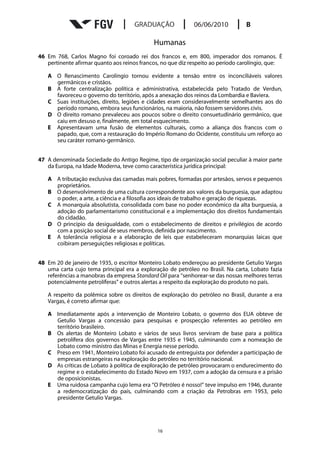 Humanas
46 Em 768, Carlos Magno foi coroado rei dos francos e, em 800, imperador dos romanos. É
   pertinente afirmar quanto aos reinos francos, no que diz respeito ao período carolíngio, que:

   A O Renascimento Carolíngio tornou evidente a tensão entre os inconciliáveis valores
     germânicos e cristãos.
   B A forte centralização política e administrativa, estabelecida pelo Tratado de Verdun,
     favoreceu o governo do território, após a anexação dos reinos da Lombardia e Baviera.
   C Suas instituições, direito, legiões e cidades eram consideravelmente semelhantes aos do
     período romano, embora seus funcionários, na maioria, não fossem servidores civis.
   D O direito romano prevaleceu aos poucos sobre o direito consuetudinário germânico, que
     caiu em desuso e, finalmente, em total esquecimento.
   E Apresentavam uma fusão de elementos culturais, como a aliança dos francos com o
     papado, que, com a restauração do Império Romano do Ocidente, constituiu um reforço ao
     seu caráter romano-germânico.


47 A denominada Sociedade do Antigo Regime, tipo de organização social peculiar à maior parte
   da Europa, na Idade Moderna, teve como característica jurídica principal:

   A A tributação exclusiva das camadas mais pobres, formadas por artesãos, servos e pequenos
     proprietários.
   B O desenvolvimento de uma cultura correspondente aos valores da burguesia, que adaptou
     o poder, a arte, a ciência e a filosofia aos ideais de trabalho e geração de riquezas.
   C A monarquia absolutista, consolidada com base no poder econômico da alta burguesia, a
     adoção do parlamentarismo constitucional e a implementação dos direitos fundamentais
     do cidadão.
   D O princípio da desigualdade, com o estabelecimento de direitos e privilégios de acordo
     com a posição social de seus membros, definida por nascimento.
   E A tolerância religiosa e a elaboração de leis que estabeleceram monarquias laicas que
     coibiram perseguições religiosas e políticas.


48 Em 20 de janeiro de 1935, o escritor Monteiro Lobato endereçou ao presidente Getulio Vargas
   uma carta cujo tema principal era a exploração de petróleo no Brasil. Na carta, Lobato fazia
   referências a manobras da empresa Standard Oil para “senhorear-se das nossas melhores terras
   potencialmente petrolíferas” e outros alertas a respeito da exploração do produto no país.

   A respeito da polêmica sobre os direitos de exploração do petróleo no Brasil, durante a era
   Vargas, é correto afirmar que:

   A Imediatamente após a intervenção de Monteiro Lobato, o governo dos EUA obteve de
     Getulio Vargas a concessão para pesquisas e prospecção referentes ao petróleo em
     território brasileiro.
   B Os alertas de Monteiro Lobato e vários de seus livros serviram de base para a política
     petrolífera dos governos de Vargas entre 1935 e 1945, culminando com a nomeação de
     Lobato como ministro das Minas e Energia nesse período.
   C Preso em 1941, Monteiro Lobato foi acusado de entreguista por defender a participação de
     empresas estrangeiras na exploração do petróleo no território nacional.
   D As críticas de Lobato à política de exploração de petróleo provocaram o endurecimento do
     regime e o estabelecimento do Estado Novo em 1937, com a adoção da censura e a prisão
     de oposicionistas.
   E Uma ruidosa campanha cujo lema era “O Petróleo é nosso!” teve impulso em 1946, durante
     a redemocratização do país, culminando com a criação da Petrobras em 1953, pelo
     presidente Getulio Vargas.




                                               16
 