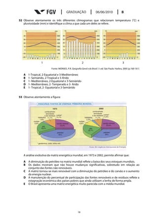52 Observe atentamente os três diferentes climogramas que relacionam temperatura (oC) e
   pluviosidade (mm) e identifique o clima a que cada um deles se refere.




                 1                                       2                                        3

                         Fonte: MORAES, P.R. Geografia Geral e do Brasil. 3 .ed. São Paulo: Harbra, 2005 (p.160-161)

   A   1-Tropical, 2-Equatorial e 3-Mediterrâneo
   B   1- Semiárido, 2-Tropical e 3-Árido
   C   1- Mediterrâneo, 2-Equatorial e 3-Semiárido
   D   1- Mediterrâneo, 2- Temperado e 3- Árido
   E   1- Tropical, 2- Equatorial e 3-Semiárido


53 Observe atentamente a figura:




   A análise evolutiva da matriz energética mundial, em 1973 e 2002, permite afirmar que:

   A A diminuição do petróleo na matriz mundial reflete a baixa dos seus estoques mundiais.
   B Os dados mostram que não houve mudanças significativas, sobretudo em relação ao
     conjunto das fontes não renováveis.
   C A matriz tornou-se mais renovável com a diminuição do petróleo e do carvão e o aumento
     da energia nuclear.
   D A manutenção do percentual de participação das fontes renováveis e de resíduos reflete a
     estagnação econômica dos países pobres que ainda utilizam a lenha de forma ampla.
   E O Brasil apresenta uma matriz energética muito parecida com a média mundial.




                                                    18
 
