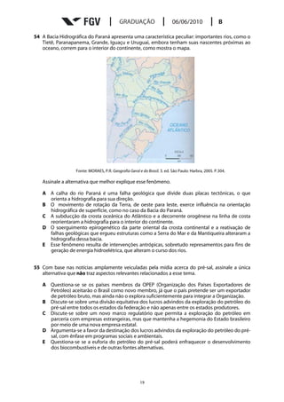 54 A Bacia Hidrográfica do Paraná apresenta uma característica peculiar: importantes rios, como o
   Tietê, Paranapanema, Grande, Iguaçu e Uruguai, embora tenham suas nascentes próximas ao
   oceano, correm para o interior do continente, como mostra o mapa.




                  Fonte: MORAES, P.R. Geografia Geral e do Brasil. 3. ed. São Paulo: Harbra, 2005. P.304.

   Assinale a alternativa que melhor explique esse fenômeno.

   A A calha do rio Paraná é uma falha geológica que divide duas placas tectônicas, o que
     orienta a hidrografia para sua direção.
   B O movimento de rotação da Terra, de oeste para leste, exerce influência na orientação
     hidrográfica de superfície, como no caso da Bacia do Paraná.
   C A subducção da crosta oceânica do Atlântico e a decorrente orogênese na linha de costa
     reorientaram a hidrografia para o interior do continente.
   D O soerguimento epirogenético da parte oriental da crosta continental e a reativação de
     falhas geológicas que ergueu estruturas como a Serra do Mar e da Mantiqueira alteraram a
     hidrografia dessa bacia.
   E Esse fenômeno resulta de intervenções antrópicas, sobretudo represamentos para fins de
     geração de energia hidroelétrica, que alteram o curso dos rios.


55 Com base nas notícias amplamente veiculadas pela mídia acerca do pré-sal, assinale a única
   alternativa que não traz aspectos relevantes relacionados a esse tema.

   A Questiona-se se os países membros da OPEP (Organização dos Países Exportadores de
     Petróleo) aceitarão o Brasil como novo membro, já que o país pretende ser um exportador
     de petróleo bruto, mas ainda não o explora suficientemente para integrar a Organização.
   B Discute-se sobre uma divisão equitativa dos lucros advindos da exploração do petróleo do
     pré-sal entre todos os estados da federação e não apenas entre os estados produtores.
   C Discute-se sobre um novo marco regulatório que permita a exploração do petróleo em
     parceria com empresas estrangeiras, mas que mantenha a hegemonia do Estado brasileiro
     por meio de uma nova empresa estatal.
   D Argumenta-se a favor da destinação dos lucros advindos da exploração do petróleo do pré-
     sal, com ênfase em programas sociais e ambientais.
   E Questiona-se se a euforia do petróleo do pré-sal poderá enfraquecer o desenvolvimento
     dos biocombustíveis e de outras fontes alternativas.




                                                       19
 