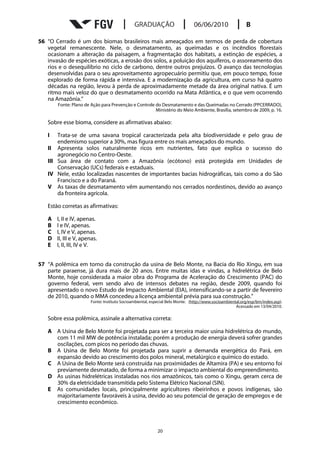 56 “O Cerrado é um dos biomas brasileiros mais ameaçados em termos de perda de cobertura
   vegetal remanescente. Nele, o desmatamento, as queimadas e os incêndios florestais
   ocasionam a alteração da paisagem, a fragmentação dos habitats, a extinção de espécies, a
   invasão de espécies exóticas, a erosão dos solos, a poluição dos aquíferos, o assoreamento dos
   rios e o desequilíbrio no ciclo de carbono, dentre outros prejuízos. O avanço das tecnologias
   desenvolvidas para o seu aproveitamento agropecuário permitiu que, em pouco tempo, fosse
   explorado de forma rápida e intensiva. E a modernização da agricultura, em curso há quatro
   décadas na região, levou à perda de aproximadamente metade da área original nativa. É um
   ritmo mais veloz do que o desmatamento ocorrido na Mata Atlântica, e o que vem ocorrendo
   na Amazônia.”
       Fonte: Plano de Ação para Prevenção e Controle do Desmatamento e das Queimadas no Cerrado (PPCERRADO),
                                                      Ministério do Meio Ambiente, Brasília, setembro de 2009, p. 16.

   Sobre esse bioma, considere as afirmativas abaixo:

   I   Trata-se de uma savana tropical caracterizada pela alta biodiversidade e pelo grau de
       endemismo superior a 30%, mas figura entre os mais ameaçados do mundo.
   II Apresenta solos naturalmente ricos em nutrientes, fato que explica o sucesso do
       agronegócio no Centro-Oeste.
   III Sua área de contato com a Amazônia (ecótono) está protegida em Unidades de
       Conservação (UCs) federais e estaduais.
   IV Nele, estão localizadas nascentes de importantes bacias hidrográficas, tais como a do São
       Francisco e a do Paraná.
   V As taxas de desmatamento vêm aumentando nos cerrados nordestinos, devido ao avanço
       da fronteira agrícola.

   Estão corretas as afirmativas:

   A   I, II e IV, apenas.
   B   I e IV, apenas.
   C   I, IV e V, apenas.
   D   II, III e V, apenas.
   E   I, II, III, IV e V.


57 “A polêmica em torno da construção da usina de Belo Monte, na Bacia do Rio Xingu, em sua
   parte paraense, já dura mais de 20 anos. Entre muitas idas e vindas, a hidrelétrica de Belo
   Monte, hoje considerada a maior obra do Programa de Aceleração do Crescimento (PAC) do
   governo federal, vem sendo alvo de intensos debates na região, desde 2009, quando foi
   apresentado o novo Estudo de Impacto Ambiental (EIA), intensificando-se a partir de fevereiro
   de 2010, quando o MMA concedeu a licença ambiental prévia para sua construção.”
                       Fonte: Instituto Socioambiental, especial Belo Monte. (http://www.socioambiental.org/esp/bm/index.asp).
                                                                                                     Acessado em 13/04/2010.

   Sobre essa polêmica, assinale a alternativa correta:

   A A Usina de Belo Monte foi projetada para ser a terceira maior usina hidrelétrica do mundo,
     com 11 mil MW de potência instalada; porém a produção de energia deverá sofrer grandes
     oscilações, com picos no período das chuvas.
   B A Usina de Belo Monte foi projetada para suprir a demanda energética do Pará, em
     expansão devido ao crescimento dos polos mineral, metalúrgico e químico do estado.
   C A Usina de Belo Monte será construída nas proximidades de Altamira (PA) e seu entorno foi
     previamente desmatado, de forma a minimizar o impacto ambiental do empreendimento.
   D As usinas hidrelétricas instaladas nos rios amazônicos, tais como o Xingu, geram cerca de
     30% da eletricidade transmitida pelo Sistema Elétrico Nacional (SIN).
   E As comunidades locais, principalmente agricultores ribeirinhos e povos indígenas, são
     majoritariamente favoráveis à usina, devido ao seu potencial de geração de empregos e de
     crescimento econômico.



                                                           20
 