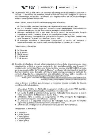 58 Em janeiro de 2010, o Haiti sofreu um terremoto de consequências devastadoras: contaram-se
   cerca de 212 mil mortos, um milhão de pessoas ficaram desabrigadas e boa parte da capital do
   país, Porto Príncipe, foi reduzida a escombros. Essa tragédia ocorreu em um país assolado pela
   miséria e pela fragilidade institucional.

   Sobre a história recente do Haiti, considere as seguintes afirmativas:

   I   Os Estados Unidos invadiram o Haiti em 1915 e permaneceram no país até 1934.
   II  Em 1957, François Duvalier (Papa Doc) assumiu o poder, apoiado pelos Estados Unidos, e
       iniciou um amplo processo de desconcentração da propriedade fundiária.
   III Durante a década de 1990, o país viveu um curto período de prosperidade, fruto da
       estabilização política, da democratização e do crescimento das exportações.
   IV Em 2004, em meio a um cenário de guerra civil, o Conselho de Segurança da ONU criou
       uma “força de paz” liderada pelo Brasil para atuar no país.
   V O terremoto mobilizou a comunidade internacional no sentido de recuperar a
       governabilidade do Haiti e tornar o país menos vulnerável às intervenções externas.

   Estão corretas as afirmativas:

   A    I e II, apenas.
   B    I e IV, apenas.
   C    III e IV, apenas.
   D    II e III, apenas.
   E    II e V, apenas.


59 “Em vídeo divulgado na internet, o líder separatista checheno Doku Umarov ameaçou novos
   ataques contra a Rússia e assumiu a autoria dos dois atentados suicidas que deixaram 39
   pessoas mortas no metrô de Moscou, na Rússia, na última segunda-feira [25/03/2010]. Umarov,
   que se autoproclama líder do 'Emirado do Cáucaso' - um Estado islâmico separatista que inclui
   diversas repúblicas russas da região -, afirmou ter dado ordens pessoais para a realização dos
   atentados. Segundo ele, os ataques seriam uma retaliação às mortes de 'pobres moradores da
   Chechênia', supostamente cometidas por militares russos em fevereiro.”
               Fonte: Agência Terra, 01/04/2010. http://noticias.terra.com.br/mundo/noticias/0,,OI4352750-EI15475,00-
                                             Checheno+ameaca+novos+ataques+a+Russia+em+video+na+web.html

   Sobre as tensões e conflitos que atravessam as repúblicas situadas na região do Cáucaso,
   considere as afirmativas abaixo:

   I   A Geórgia, a Armênia e o Azerbaijão conquistaram a independência em 1991, quando a
       União das Repúblicas Socialistas Soviéticas (URSS) deixou de existir.
   II Em agosto de 2008, a Geórgia declarou guerra à Federação Russa, acusando o país de
       incitar o separatismo da Abecásia e da Ossétia do Sul.
   III A Ossétia do Norte conquistou sua independência em 2008, como parte das negociações
       que encerraram a guerra entre a Rússia e a Geórgia.
   IV A Chechênia e o Daguestão, integrantes da Federação Russa, abrigam movimentos
       separatistas que são duramente reprimidos pelo exército russo.
   V A Armênia e o Azerbaijão são as únicas repúblicas caucasianas de maioria cristã.

   Estão corretas as afirmativas:

   A    I, II, III, IV e V.
   B    II, IV e V, apenas.
   C    I, II e III, apenas.
   D    II, III e IV, apenas.
   E    I, II e IV, apenas.




                                                        21
 