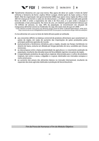 60 “Geralmente relutamos em usar esse termo. Mas agora ele deve ser usado: ‘o leste do Sahel
   enfrenta o fantasma da fome’, explica Olivier Longué, diretor-geral da Ação contra a Fome
   Madri, filial da organização não-governamental (ONG) que opera nessa região da África onde
   300 mil crianças já morrem a cada ano de desnutrição [...] O Níger, ainda marcado pela grande
   fome de 2005, e onde a expectativa de vida é de 45,6 anos, é o país onde a situação é
   considerada a mais preocupante. No início do ano, um relatório governamental indicava que
   7,8 milhões de pessoas, ou seja, 58% da população, se encontravam em situação de
   insegurança alimentar severa ou moderada. Ou seja, três vezes mais do que em 2008. ”
     Fonte: Clément Lacombe “Uma grave crise alimentar atinge o leste do Sahel” Le Monde Diplomatique, 10/04/ 2010.
         http://noticias.uol.com.br/midiaglobal/lemonde/2010/04/10/uma-grave-crise-alimentar-atinge-o-leste-do-sahel.jhtm

   A crise alimentar em curso no leste do Sahel africano pode ser atribuída

   A aos crescentes déficits na balança comercial de produtos alimentares que caracterizam os
     países da região, em razão do aumento das importações de grãos produzidos pelas
     principais potências agrícolas do mundo.
   B exclusivamente a fenômenos climáticos, pois a região, situada nas franjas meridionais no
     deserto do Saara, costuma ser afetada por longos períodos de seca, sucedidos por chuvas
     torrenciais.
   C ao descompasso entre a baixa produtividade da agricultura e o crescimento acelerado da
     população, resultante das elevadas taxas de fecundidade vigentes nos países da região.
   D à especialização produtiva da agricultura regional, direcionada para o cultivo de produtos
     tropicais, tais como o cacau, o algodão e o açúcar, destinados aos mercados europeus e
     norte-americanos.
   E ao aumento dos preços dos alimentos básicos no mercado internacional, resultante da
     expansão das áreas agrícolas dedicadas à produção de biocombustíveis.




                     Fim da Prova de Humanas e Fim do Módulo Objetivo


                                                          22
 