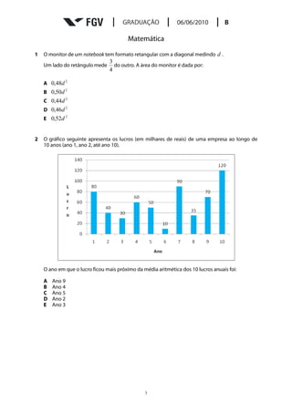 Matemática

1   O monitor de um notebook tem formato retangular com a diagonal medindo d .
                                 3
    Um lado do retângulo mede      do outro. A área do monitor é dada por:
                                 4

    A 0,48d 2
    B 0,50d 2
    C 0,44d 2
    D 0,46d 2
    E 0,52d 2


2   O gráfico seguinte apresenta os lucros (em milhares de reais) de uma empresa ao longo de
    10 anos (ano 1, ano 2, até ano 10).




    O ano em que o lucro ficou mais próximo da média aritmética dos 10 lucros anuais foi:

    A   Ano 9
    B   Ano 4
    C   Ano 5
    D   Ano 2
    E   Ano 3




                                                1
 