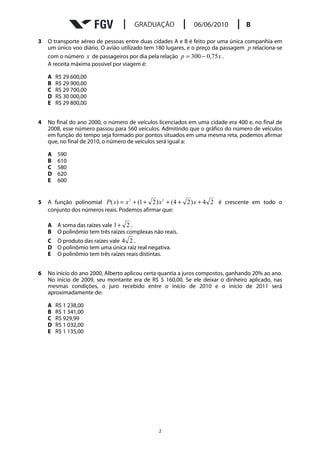 3   O transporte aéreo de pessoas entre duas cidades A e B é feito por uma única companhia em
    um único voo diário. O avião utilizado tem 180 lugares, e o preço da passagem p relaciona-se
    com o número x de passageiros por dia pela relação p = 300 − 0,75 x .
    A receita máxima possível por viagem é:

    A   R$ 29 600,00
    B   R$ 29 900,00
    C   R$ 29 700,00
    D   R$ 30 000,00
    E   R$ 29 800,00


4   No final do ano 2000, o número de veículos licenciados em uma cidade era 400 e, no final de
    2008, esse número passou para 560 veículos. Admitindo que o gráfico do número de veículos
    em função do tempo seja formado por pontos situados em uma mesma reta, podemos afirmar
    que, no final de 2010, o número de veículos será igual a:

    A   590
    B   610
    C   580
    D   620
    E   600


5   A função polinomial P ( x) = x 3 + (1 + 2 ) x 2 + ( 4 + 2 ) x + 4 2 é crescente em todo o
    conjunto dos números reais. Podemos afirmar que:

    A A soma das raízes vale 1+ 2 .
    B O polinômio tem três raízes complexas não reais.
    C O produto das raízes vale 4 2 .
    D O polinômio tem uma única raiz real negativa.
    E O polinômio tem três raízes reais distintas.


6   No início do ano 2000, Alberto aplicou certa quantia a juros compostos, ganhando 20% ao ano.
    No início de 2009, seu montante era de R$ 5 160,00. Se ele deixar o dinheiro aplicado, nas
    mesmas condições, o juro recebido entre o início de 2010 e o início de 2011 será
    aproximadamente de:

    A   R$ 1 238,00
    B   R$ 1 341,00
    C   R$ 929,99
    D   R$ 1 032,00
    E   R$ 1 135,00




                                               2
 