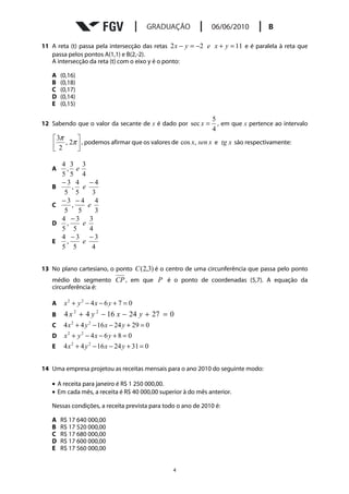 11 A reta (t) passa pela intersecção das retas 2 x − y = −2 e x + y = 11 e é paralela à reta que
   passa pelos pontos A(1,1) e B(2,-2).
   A intersecção da reta (t) com o eixo y é o ponto:

   A   (0,16)
   B   (0,18)
   C   (0,17)
   D   (0,14)
   E   (0,15)

                                                              5
12 Sabendo que o valor da secante de x é dado por sec x =       , em que x pertence ao intervalo
                                                              4
     3π     
     2 , 2π  , podemos afirmar que os valores de cos x, sen x e tg x são respectivamente:
            

       4 3 3
   A     , e
       5 5 4
       −3 4 −4
   B       , e
        5 5      3
       −3 −4 4
   C       ,   e
        5 5       3
       4 −3 3
   D     ,   e
       5 5      4
       4 −3 −3
   E     ,   e
       5 5       4


13 No plano cartesiano, o ponto C ( 2,3) é o centro de uma circunferência que passa pelo ponto
   médio do segmento CP , em que P é o ponto de coordenadas (5,7). A equação da
   circunferência é:

   A    x2 + y 2 − 4x − 6 y + 7 = 0
   B    4 x 2 + 4 y 2 − 16 x − 24 y + 27 = 0
   C    4 x 2 + 4 y 2 − 16 x − 24 y + 29 = 0
   D    x2 + y 2 − 4x − 6 y + 8 = 0
   E    4 x 2 + 4 y 2 − 16 x − 24 y + 31 = 0


14 Uma empresa projetou as receitas mensais para o ano 2010 do seguinte modo:

   • A receita para janeiro é R$ 1 250 000,00.
   • Em cada mês, a receita é R$ 40 000,00 superior à do mês anterior.

   Nessas condições, a receita prevista para todo o ano de 2010 é:

   A   R$ 17 640 000,00
   B   R$ 17 520 000,00
   C   R$ 17 680 000,00
   D   R$ 17 600 000,00
   E   R$ 17 560 000,00


                                                4
 