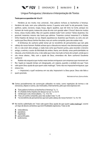 Língua Portuguesa, Literatura e Interpretação de Textos
     Texto para as questões de 16 a 21

1         Herdeiro já era muito; mas universal... Esta palavra inchava as bochechas à herança.
2    Herdeiro de tudo, nem uma colherinha menos. E quanto seria tudo? Ia ele pensando. Casas,
3    apólices, ações, escravos, roupa, louça, alguns quadros, que ele teria na Corte, porque era
4    homem de muito gosto, tratava de coisas de arte com grande saber. E livros? devia ter muitos
5    livros, citava muitos deles. Mas em quanto andaria tudo? Cem contos? Talvez duzentos. Era
6    possível; trezentos mesmo não havia que admirar. Trezentos contos! trezentos! E o Rubião
7    tinha ímpetos de dançar na rua. Depois aquietava-se; duzentos que fossem, ou cem, era um
8    sonho que Deus Nosso Senhor lhe dava, mas um sonho comprido, para não acabar mais.
9         A lembrança do cachorro pôde tomar pé no torvelinho de pensamentos que iam pela
10   cabeça do nosso homem. Rubião achava que a cláusula era natural, mas desnecessária, porque
11   ele e o cão eram dois amigos, e nada mais certo que ficarem juntos, para recordar o terceiro
12   amigo, o extinto, o autor da felicidade de ambos. Havia, sem dúvida, umas particularidades na
13   cláusula, uma história de urna, e não sabia que mais; mas tudo se havia de cumprir, ainda que o
14   céu viesse abaixo... Não, com a ajuda de Deus, emendava ele. Bom cachorro! Excelente
15   cachorro!
16        Rubião não esquecia que muitas vezes tentara enriquecer com empresas que morreram em
17   flor. Supôs-se naquele tempo um desgraçado, um caipora, quando a verdade era que "mais
18   vale quem Deus ajuda do que quem cedo madruga". Tanto não era impossível enriquecer, que
19   estava rico.
20        — Impossível, o quê? exclamou em voz alta. Impossível é a Deus pecar. Deus não falta a
21   quem promete.
                                                                        Machado de Assis, Quincas Borba.



 16 Certos procedimentos de construção utilizados no texto, como repetições de termos e de
    estruturas, elipses e outros, são motivados, internamente, pelo que está expresso em:

     A   “Esta palavra inchava as bochechas à herança.” (L. 1)
     B   “E o Rubião tinha ímpetos de dançar na rua.” (L. 6 e 7)
     C   “ainda que o céu viesse abaixo...” (L. 13 e 14)
     D   “mas um sonho comprido, para não acabar mais.” (L. 8)
     E   “no torvelinho de pensamentos que iam pela cabeça do nosso homem.” (L. 9 e 10)


 17 No trecho sublinhado em “mais vale quem Deus ajuda do que quem cedo madruga”, ocorre
    um tipo de desvio semântico que tem finalidade expressiva. Trata-se de

     A   redundância.
     B   paradoxo.
     C   hipérbole.
     D   personificação.
     E   eufemismo.




                                                  6
 