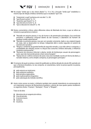 18 Na oração “ainda que o céu viesse abaixo” (L. 13 e 14), a locução “ainda que” estabelece o
   mesmo tipo de relação sintático-semântica que o vocábulo “que” em:

   A   “Impossível, o quê? exclamou em voz alta.” (L. 20)
   B   “que ficarem juntos” (L. 11)
   C   “duzentos que fossem” (L. 7)
   D   “que ele teria na Corte” (L. 3)
   E   “que a cláusula era natural” (L. 10)


19 Destes comentários críticos sobre diferentes obras de Machado de Assis, o que se refere ao
   romance a que pertence o texto é:

   A “Narrado em terceira pessoa, é rico de humor e de penetração psicológica. Sua conclusão
     proclama a indiferença universal diante da dor humana, o abandono do homem de
     qualquer auxílio sobrenatural.”
   B “Narrado na primeira pessoa, mas por um narrador onisciente, dado o seu original ângulo
     de visão, não se desenvolve no tempo. Independe dele e evolui segundo os vaivéns da
     memória do narrador.”
   C “Respira o ambiente da grande família do segundo reinado, a sua vida calma e composta, a
     cordialidade das relações sociais e a doçura dos costumes. Embora atenuada, a influência
     romântica está presente.”
   D “Romance de estrutura informal e aberta, tecido de lembranças casuais da personagem-
     autor, que não transcende jamais o bom senso burguês.”
   E “Apesar de ser o último romance do autor, traz uma novidade: escrito em forma de diário, o
     narrador observa, como simples comparsa, as personagens principais.”


20 O romance do qual se extraiu o texto foi publicado na última década do século XIX, período em
   que a literatura brasileira, no seu conjunto, se caracterizou, tanto na prosa quanto na poesia,
   principalmente,

   A   pelo retorno ao misticismo.
   B   pelo ecletismo estilístico.
   C   pela temática regionalista.
   D   pelo tradicionalismo linguístico.
   E   pela valorização do método científico.


21 Assim como ocorre no texto, o dinheiro também tem grande importância na estruturação de
   um importante romance do Romantismo brasileiro, a ponto de suas quatro partes receberem
   os seguintes títulos: “O preço”, “Quitação”, “Posse” e “Resgate”.

   Trata-se da obra

   A   Memórias de um sargento de milícias.
   B   Casa de pensão.
   C   A escrava Isaura.
   D   Senhora.
   E   Inocência.




                                                7
 
