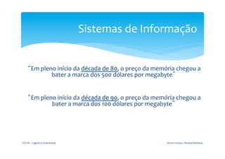 Sistemas	
  de	
  Informação	
  

	
  
                                                                 	
  
         “Em	
  pleno	
  início	
  da	
  década	
  de	
  80,	
  o	
  preço	
  da	
  memória	
  chegou	
  a	
  
                    bater	
  a	
  marca	
  dos	
  500	
  dólares	
  por	
  megabyte”	
  
                                                         	
  
                                                         	
  

                    bater	
  a	
  marca	
  dos	
  100	
  dólares	
  por	
  megabyte”
                                                                 	
  
                                                                                                       	
  
         “Em	
  pleno	
  início	
  da	
  década	
  de	
  90,	
  o	
  preço	
  da	
  memória	
  chegou	
  a	
  




       FGV-­‐RJ	
  -­‐	
  Logística	
  Empresarial	
                                      Bruno	
  Gomes	
  /	
  Renaud	
  Barbosa	
  
 