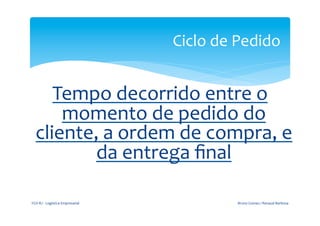 Ciclo	
  de	
  Pedido	
  
	
  
                                                         	
  

             Tempo	
  decorrido	
  entre	
  o	
  
              momento	
  de	
  pedido	
  do	
  
          cliente,	
  a	
  ordem	
  de	
  compra,	
  e	
  
                  da	
  entrega	
  ﬁnal	
  
	
  
                                                         	
  
       FGV-­‐RJ	
  -­‐	
  Logística	
  Empresarial	
                          Bruno	
  Gomes	
  /	
  Renaud	
  Barbosa	
  
 