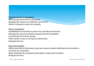 Para	
  fornecedor	
  e	
  comprador:	
  
Reforça	
  a	
  parceria	
  entre	
  as	
  empresas.	
  	
  
Redução	
  dos	
  tempos	
  na	
  cadeia	
  de	
  suprimento.	
  	
  
Melhor	
  timing	
  das	
  ordens	
  de	
  compras.	
  	
  
	
  
Para	
  o	
  comprador:	
  
Estabilidade	
  no	
  inventário	
  e	
  menor	
  risco	
  de	
  falta	
  de	
  materiais.	
  	
  
Redução	
  do	
  custo	
  de	
  emissão	
  e	
  processamento	
  de	
  pedidos.	
  	
  
Crescimento	
  do	
  nível	
  de	
  serviço.	
  	
  
Pode	
  manter	
  o	
  foco	
  no	
  serviço	
  ao	
  cliente	
  ﬁnal.	
  	
  
Redução	
  do	
  risco.	
  	
  
	
  
Para	
  o	
  fornecedor:	
  
Melhor	
  previsão	
  da	
  demanda,	
  já	
  que	
  tem	
  acesso	
  a	
  dados	
  detalhados	
  de	
  inventário	
  e	
  
consumo	
  do	
  comprador.	
  	
  
Maior	
  facilidade	
  de	
  incorporar	
  promoções	
  no	
  plano	
  de	
  inventário.	
  	
  
Redução	
  de	
  erros.	
  	
  
	
  
 FGV-­‐RJ	
  -­‐	
  Logística	
  Empresarial	
                                                           Bruno	
  Gomes	
  /	
  Renaud	
  Barbosa	
  
 