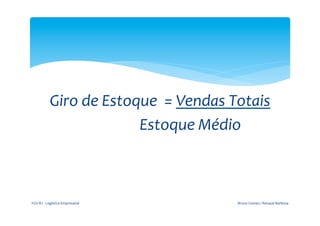  


                                                                                     	
  
                            Giro	
  de	
  Estoque	
  	
  =	
  Vendas	
  Totais	
  
	
  	
  	
  	
  	
  	
  	
  	
  	
  	
  	
  	
  	
  	
  	
  	
  	
  	
  	
  	
  	
  	
  	
  	
  	
  	
  	
  	
  	
  	
  	
  	
  	
  Estoque	
  Médio	
  	
  	
  	
  



       FGV-­‐RJ	
  -­‐	
  Logística	
  Empresarial	
                                                                                        Bruno	
  Gomes	
  /	
  Renaud	
  Barbosa	
  
 