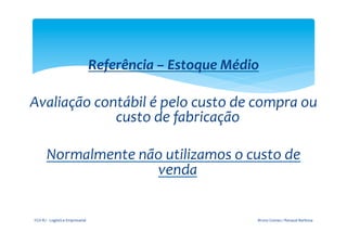  

                                                          Referência	
  –	
  Estoque	
  Médio	
  
                                      	
  
       Avaliação	
  contábil	
  é	
  pelo	
  custo	
  de	
  compra	
  ou	
  
                       custo	
  de	
  fabricação	
  
                                      	
  
         Normalmente	
  não	
  utilizamos	
  o	
  custo	
  de	
  
                                   venda	
  


        FGV-­‐RJ	
  -­‐	
  Logística	
  Empresarial	
                                           Bruno	
  Gomes	
  /	
  Renaud	
  Barbosa	
  
 