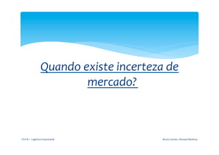  

                                         	
  
                          Quando	
  existe	
  incerteza	
  de	
  
                                     mercado?	
  
                                                  	
  




FGV-­‐RJ	
  -­‐	
  Logística	
  Empresarial	
              Bruno	
  Gomes	
  /	
  Renaud	
  Barbosa	
  
 