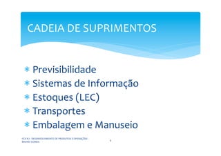 CADEIA	
  DE	
  SUPRIMENTOS	
  


  * 	
  Previsibilidade	
  
  * 	
  Sistemas	
  de	
  Informação	
  
  * 	
  Estoques	
  (LEC)	
  
  * 	
  Transportes	
  
  * 	
  Embalagem	
  e	
  Manuseio	
  
FGV-­‐RJ	
  -­‐	
  DESENVOLVIMENTO	
  DE	
  PRODUTOS	
  E	
  OPERAÇÕES	
  -­‐	
  
                                                                                    4	
  
BRUNO	
  GOMES	
  
 
