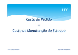  
                                                                       LEC	
  
                                                  	
  

                              Custo	
  do	
  Pedido	
  	
  
                                        =	
  	
  
                   Custo	
  de	
  Manutenção	
  do	
  Estoque	
  



FGV-­‐RJ	
  -­‐	
  Logística	
  Empresarial	
            Bruno	
  Gomes	
  /	
  Renaud	
  Barbosa	
  
 