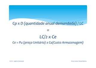  
                                                           	
  

          Cp	
  x	
  D	
  (quantidade	
  anual	
  demandada)	
  /	
  LC	
  	
  
                                                      =	
  	
  
                                                  LC/2	
  x	
  Ce	
  	
  
         Ce	
  =	
  Pu	
  (preço	
  Unitário)	
  x	
  Ca(Custo	
  Armazenagem)	
  
                                                 	
  


FGV-­‐RJ	
  -­‐	
  Logística	
  Empresarial	
                               Bruno	
  Gomes	
  /	
  Renaud	
  Barbosa	
  
 