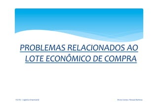  

                       	
  
        PROBLEMAS	
  RELACIONADOS	
  AO	
  
         LOTE	
  ECONÔMICO	
  DE	
  COMPRA	
  
                       	
  
                                                  	
  




FGV-­‐RJ	
  -­‐	
  Logística	
  Empresarial	
            Bruno	
  Gomes	
  /	
  Renaud	
  Barbosa	
  
 
