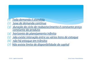  

                                                    	
  
(1)  Toda	
  demanda	
  é	
  atendida	
  
(2)  	
  taxa	
  de	
  demanda	
  contínua	
  
(3)  	
  duração	
  do	
  ciclo	
  de	
  reabastecimento	
  é	
  constante	
  preço	
  
        constante	
  do	
  produto	
  
(4)  	
  horizonte	
  de	
  planejamento	
  inﬁnito	
  
(5)  	
  não	
  existe	
  interação	
  entre	
  os	
  vários	
  itens	
  de	
  estoque	
  
(6)  	
  não	
  há	
  estoque	
  em	
  trânsito	
  
(7)  Não	
  existe	
  limite	
  de	
  disponibilidade	
  de	
  capital	
  
                                               	
  
                                                      	
  




  FGV-­‐RJ	
  -­‐	
  Logística	
  Empresarial	
                          Bruno	
  Gomes	
  /	
  Renaud	
  Barbosa	
  
 