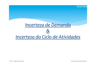 Incerteza

                                                           	
  

                                                	
  
                               Incerteza	
  de	
  Demanda	
  
                                               &	
  
                          Incerteza	
  do	
  Ciclo	
  de	
  Atividades	
  
	
  

	
  	
  
                                                         	
  
                                                           	
  

       FGV-­‐RJ	
  -­‐	
  Logística	
  Empresarial	
              Bruno	
  Gomes	
  /	
  Renaud	
  Barbosa	
  
 